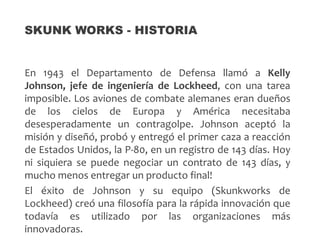 En 1943 el Departamento de Defensa llamó a Kelly
Johnson, jefe de ingeniería de Lockheed, con una tarea
imposible. Los aviones de combate alemanes eran dueños
de los cielos de Europa y América necesitaba
desesperadamente un contragolpe. Johnson aceptó la
misión y diseñó, probó y entregó el primer caza a reacción
de Estados Unidos, la P-80, en un registro de 143 días. Hoy
ni siquiera se puede negociar un contrato de 143 días, y
mucho menos entregar un producto final!
El éxito de Johnson y su equipo (Skunkworks de
Lockheed) creó una filosofía para la rápida innovación que
todavía es utilizado por las organizaciones más
innovadoras.
SKUNK WORKS - HISTORIA
 
