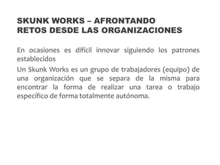 En ocasiones es difícil innovar siguiendo los patrones
establecidos
Un Skunk Works es un grupo de trabajadores (equipo) de
una organización que se separa de la misma para
encontrar la forma de realizar una tarea o trabajo
específico de forma totalmente autónoma.
SKUNK WORKS – AFRONTANDO
RETOS DESDE LAS ORGANIZACIONES
 