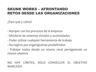 ¿Para qué y cómo?
- Romper con los procesos de la empresa
- Olvidarse de sistemas viciados y acomodados
- Poder utilizar cualquier herramienta de trabajo
- No regirse por organigramas predefinidos
- Trabajar todos desde un mismo nivel persiguiendo un
mismo objetivo
NO HAY LÍMITES, SOLO CONSEGUIR EL OBJETIVO
MARCADO
SKUNK WORKS – AFRONTANDO
RETOS DESDE LAS ORGANIZACIONES
 