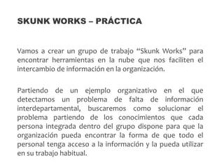 Vamos a crear un grupo de trabajo “Skunk Works” para
encontrar herramientas en la nube que nos faciliten el
intercambio de información en la organización.
Partiendo de un ejemplo organizativo en el que
detectamos un problema de falta de información
interdepartamental, buscaremos como solucionar el
problema partiendo de los conocimientos que cada
persona integrada dentro del grupo dispone para que la
organización pueda encontrar la forma de que todo el
personal tenga acceso a la información y la pueda utilizar
en su trabajo habitual.
SKUNK WORKS – PRÁCTICA
 