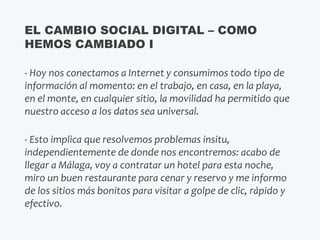 - Hoy nos conectamos a Internet y consumimos todo tipo de
información al momento: en el trabajo, en casa, en la playa,
en el monte, en cualquier sitio, la movilidad ha permitido que
nuestro acceso a los datos sea universal.
- Esto implica que resolvemos problemas insitu,
independientemente de donde nos encontremos: acabo de
llegar a Málaga, voy a contratar un hotel para esta noche,
miro un buen restaurante para cenar y reservo y me informo
de los sitios más bonitos para visitar a golpe de clic, rápido y
efectivo.
EL CAMBIO SOCIAL DIGITAL – COMO
HEMOS CAMBIADO I
 
