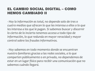 - Hoy la información es total, no depende solo de tres o
cuatro medios que ofrecen lo que les interesa a ellos o lo que
les interesa a los que le pagan. Si sabemos buscar y discernir
lo cierto de lo incierto tenemos acceso a todo tipo de
información, lo que redunda en mayor veracidad y mayor
control sobre los fraudes informativos.
- Hoy sabemos en todo momento donde se encuentran
nuestro familiares gracias a las redes sociales, a lo que
comparten públicamente o en privado, no dependemos de
estar en un lugar físico para recibir una comunicación que no
sabemos cuándo llegará.
EL CAMBIO SOCIAL DIGITAL – COMO
HEMOS CAMBIADO II
 