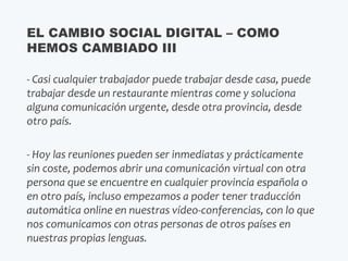 - Casi cualquier trabajador puede trabajar desde casa, puede
trabajar desde un restaurante mientras come y soluciona
alguna comunicación urgente, desde otra provincia, desde
otro país.
- Hoy las reuniones pueden ser inmediatas y prácticamente
sin coste, podemos abrir una comunicación virtual con otra
persona que se encuentre en cualquier provincia española o
en otro país, incluso empezamos a poder tener traducción
automática online en nuestras vídeo-conferencias, con lo que
nos comunicamos con otras personas de otros países en
nuestras propias lenguas.
EL CAMBIO SOCIAL DIGITAL – COMO
HEMOS CAMBIADO III
 