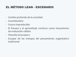 - Cambio profundo de la sociedad
- Incertidumbre
- Futuro impredecible
- El fracaso y el aprendizaje continuo como mecanismos
de evaluación válidos
- Filosofía innovadora
- Escapar de las trampas del pensamiento organizativo
tradicional
EL MÉTODO LEAN - ESCENARIO
 