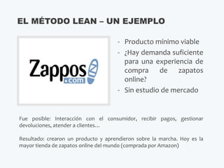 - Producto mínimo viable
- ¿Hay demanda suficiente
para una experiencia de
compra de zapatos
online?
- Sin estudio de mercado
EL MÉTODO LEAN – UN EJEMPLO
Fue posible: Interacción con el consumidor, recibir pagos, gestionar
devoluciones, atender a clientes…
Resultado: crearon un producto y aprendieron sobre la marcha. Hoy es la
mayor tienda de zapatos online del mundo (comprada por Amazon)
 