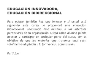 Para educar también hay que innovar y si usted está
siguiendo este curso, le propondré una educación
bidireccional, adaptando este material a los intereses
particulares de su organización. Usted como alumno puede
aportar y participar en cualquier parte del curso, con el
objetivo de que las materias que tratamos aquí sean
totalmente adaptadas a la forma de su organización.
Participe.
EDUCACIÓN INNOVADORA,
EDUCACIÓN BIDIRECCIONAL
 