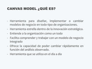 - Herramienta para diseñar, implementar o cambiar
modelos de negocio en todo tipo de organizaciones.
- Herramienta estrella dentro de la innovación estratégica.
- Entiende a la organización como un todo
- Facilita comprender y trabajar con un modelo de negocio
integrado
- Ofrece la capacidad de poder cambiar rápidamente en
función del análisis observado.
- Herramienta que se utiliza en el día a día
CANVAS MODEL ¿QUÉ ES?
 
