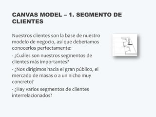 Nuestros clientes son la base de nuestro
modelo de negocio, así que deberíamos
conocerlos perfectamente:
- ¿Cuáles son nuestros segmentos de
clientes más importantes?
- ¿Nos dirigimos hacia el gran público, el
mercado de masas o a un nicho muy
concreto?
- ¿Hay varios segmentos de clientes
interrelacionados?
CANVAS MODEL – 1. SEGMENTO DE
CLIENTES
 