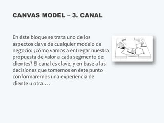 En éste bloque se trata uno de los
aspectos clave de cualquier modelo de
negocio: ¿cómo vamos a entregar nuestra
propuesta de valor a cada segmento de
clientes? El canal es clave, y en base a las
decisiones que tomemos en éste punto
conformaremos una experiencia de
cliente u otra….
CANVAS MODEL – 3. CANAL
 