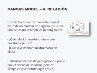 Uno de los aspectos más críticos en el
éxito de un modelo de negocio, y a la par
uno de los más complejos de tangibilizar:
- ¿Qué relación mantendremos con
nuestros clientes?
- ¿Qué va a inspirar nuestra marca en
ellos?
Hablamos además de percepciones, por lo
que el diseño de servicios (service
design es una metodología básica)
CANVAS MODEL – 4. RELACIÓN
 