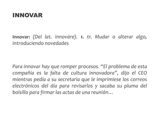 Innovar: (Del lat. innovāre). 1. tr. Mudar o alterar algo,
introduciendo novedades
Para innovar hay que romper procesos. “El problema de esta
compañía es la falta de cultura innovadora”, dijo el CEO
mientras pedía a su secretaria que le imprimiese los correos
electrónicos del día para revisarlos y sacaba su pluma del
bolsillo para firmar las actas de una reunión…
INNOVAR
 