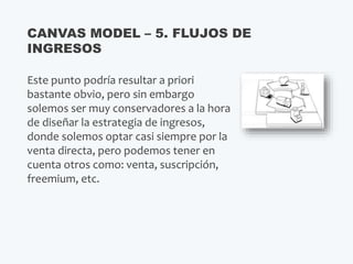 Este punto podría resultar a priori
bastante obvio, pero sin embargo
solemos ser muy conservadores a la hora
de diseñar la estrategia de ingresos,
donde solemos optar casi siempre por la
venta directa, pero podemos tener en
cuenta otros como: venta, suscripción,
freemium, etc.
CANVAS MODEL – 5. FLUJOS DE
INGRESOS
 
