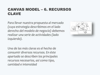 Para llevar nuestra propuesta al mercado
(cuya estrategia describimos en el lado
derecho del modelo de negocio) debemos
realizar una serie de actividades (lado
izquierdo).
Una de las más claras es el hecho de
consumir diversos recursos. En éste
apartado se describen los principales
recursos necesarios, así como tipo,
cantidad e intensidad
CANVAS MODEL – 6. RECURSOS
CLAVE
 