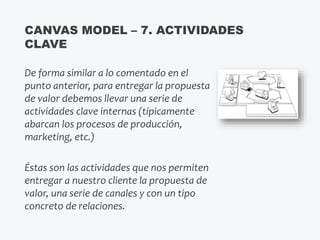 De forma similar a lo comentado en el
punto anterior, para entregar la propuesta
de valor debemos llevar una serie de
actividades clave internas (típicamente
abarcan los procesos de producción,
marketing, etc.)
Éstas son las actividades que nos permiten
entregar a nuestro cliente la propuesta de
valor, una serie de canales y con un tipo
concreto de relaciones.
CANVAS MODEL – 7. ACTIVIDADES
CLAVE
 