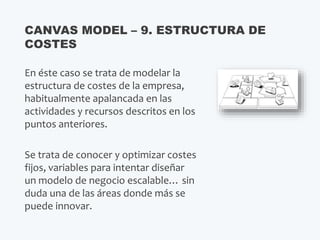 En éste caso se trata de modelar la
estructura de costes de la empresa,
habitualmente apalancada en las
actividades y recursos descritos en los
puntos anteriores.
Se trata de conocer y optimizar costes
fijos, variables para intentar diseñar
un modelo de negocio escalable… sin
duda una de las áreas donde más se
puede innovar.
CANVAS MODEL – 9. ESTRUCTURA DE
COSTES
 
