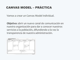 Vamos a crear un Canvas Model individual.
Objetivo: abrir un nuevo canal de comunicación en
nuestra organización para dar a conocer nuestros
servicios a la población, difundiendo a la vez la
transparencia de nuestra administración.
CANVAS MODEL – PRÁCTICA
 