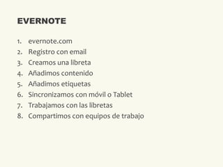 1. evernote.com
2. Registro con email
3. Creamos una libreta
4. Añadimos contenido
5. Añadimos etiquetas
6. Sincronizamos con móvil o Tablet
7. Trabajamos con las libretas
8. Compartimos con equipos de trabajo
EVERNOTE
 