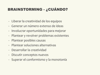 - Liberar la creatividad de los equipos
- Generar un número extenso de ideas
- Involucrar oportunidades para mejorar
- Plantear y revolver problemas existentes
- Plantear posibles causas
- Plantear soluciones alternativas
- Desarrollar la creatividad
- Discutir conceptos nuevos
- Superar el conformismo y la monotonía
BRAINSTORMING - ¿CUÁNDO?
 