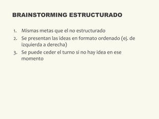 1. Mismas metas que el no estructurado
2. Se presentan las ideas en formato ordenado (ej. de
izquierda a derecha)
3. Se puede ceder el turno si no hay idea en ese
momento
BRAINSTORMING ESTRUCTURADO
 
