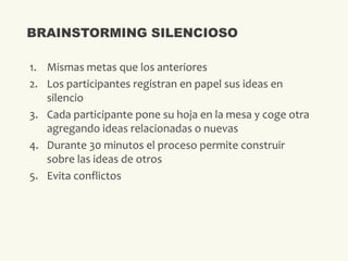 1. Mismas metas que los anteriores
2. Los participantes registran en papel sus ideas en
silencio
3. Cada participante pone su hoja en la mesa y coge otra
agregando ideas relacionadas o nuevas
4. Durante 30 minutos el proceso permite construir
sobre las ideas de otros
5. Evita conflictos
BRAINSTORMING SILENCIOSO
 