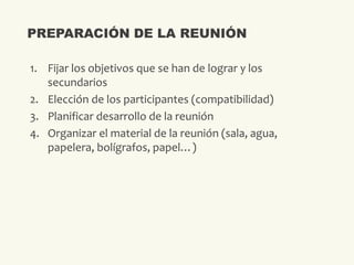 1. Fijar los objetivos que se han de lograr y los
secundarios
2. Elección de los participantes (compatibilidad)
3. Planificar desarrollo de la reunión
4. Organizar el material de la reunión (sala, agua,
papelera, bolígrafos, papel…)
PREPARACIÓN DE LA REUNIÓN
 