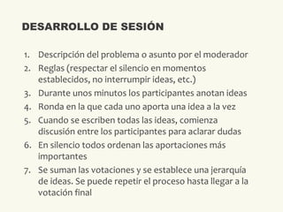 1. Descripción del problema o asunto por el moderador
2. Reglas (respectar el silencio en momentos
establecidos, no interrumpir ideas, etc.)
3. Durante unos minutos los participantes anotan ideas
4. Ronda en la que cada uno aporta una idea a la vez
5. Cuando se escriben todas las ideas, comienza
discusión entre los participantes para aclarar dudas
6. En silencio todos ordenan las aportaciones más
importantes
7. Se suman las votaciones y se establece una jerarquía
de ideas. Se puede repetir el proceso hasta llegar a la
votación final
DESARROLLO DE SESIÓN
 