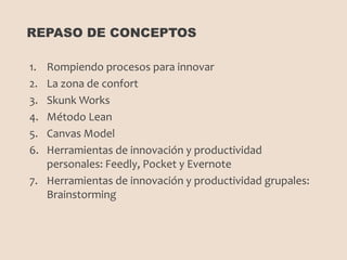 1. Rompiendo procesos para innovar
2. La zona de confort
3. Skunk Works
4. Método Lean
5. Canvas Model
6. Herramientas de innovación y productividad
personales: Feedly, Pocket y Evernote
7. Herramientas de innovación y productividad grupales:
Brainstorming
REPASO DE CONCEPTOS
 