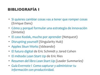 • Si quieres cambiar cosas vas a tener que romper cosas
(Enrique Dans)
• Cómo y porqué formular una estrategia de innovación
(Sintetia)
• El caso Kodak, mucho por aprender (Netquest)
• Disrupting yourself (Singularity Hub)
• Apples Skun Works (Iddeando)
• El futuro digital de Eric Schmidt y Jared Cohen
• El método Lean Start Up de Eric Ries
• Resumen del libro Lean Start Up (Leader Summaries)
• Guía Evernote I Como capturar y administrar tu
información con productividad.
BIBLIOGRAFÍA I
 