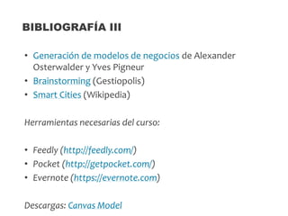 • Generación de modelos de negocios de Alexander
Osterwalder y Yves Pigneur
• Brainstorming (Gestiopolis)
• Smart Cities (Wikipedia)
Herramientas necesarias del curso:
• Feedly (http://feedly.com/)
• Pocket (http://getpocket.com/)
• Evernote (https://evernote.com)
Descargas: Canvas Model
BIBLIOGRAFÍA III
 