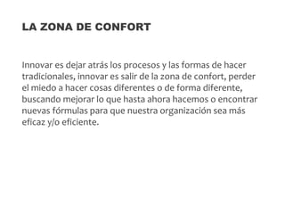 Innovar es dejar atrás los procesos y las formas de hacer
tradicionales, innovar es salir de la zona de confort, perder
el miedo a hacer cosas diferentes o de forma diferente,
buscando mejorar lo que hasta ahora hacemos o encontrar
nuevas fórmulas para que nuestra organización sea más
eficaz y/o eficiente.
LA ZONA DE CONFORT
 