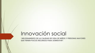 Innovación social
“MEJORAMIENTO DE LA CALIDAD DE VIDA DE NIÑOS Y PERSONAS MAYORES
QUE TIENEN POCOS RECURSOS PARA SOBREVIVIR”.
 