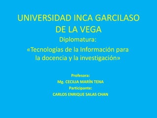 UNIVERSIDAD INCA GARCILASO
DE LA VEGA
Diplomatura:
«Tecnologías de la Información para
la docencia y la investigación»
Profesora:
Mg. CECILIA MARÍN TENA
Participante:
CARLOS ENRIQUE SALAS CHAN
 