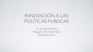 INNOVACIÓN A LAS
POLÍTICAS PÚBLICAS
22 de abril de 2016
Margarita Martínez Fisher
Querétaro, Qro.
 