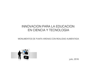 INNOVACION PARA LA EDUCACION
EN CIENCIA Y TECNOLOGIA
MONUMENTOS DE PUNTA ARENAS CON REALIDAD AUMENTADA
julio, 2016
 