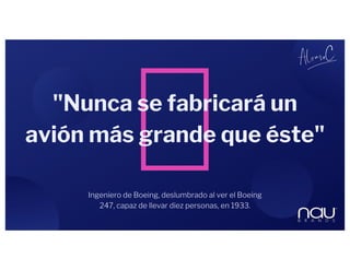 Ingeniero de Boeing, deslumbrado al ver el Boeing
247, capaz de llevar diez personas, en 1933.
"Nunca se fabricará un
avión más grande que éste"
 