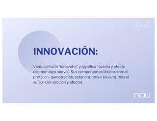 INNOVACIÓN:
Viene del latín "innovatio" y significa "acción y efecto
de crear algo nuevo". Sus componentes léxicos son: el
prefijo in- (penetración, estar en), novus (nuevo), más el
sufijo -ción (acción y efecto).
 