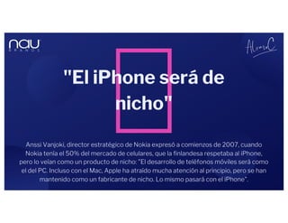 "El iPhone será de
nicho"
Anssi Vanjoki, director estratégico de Nokia expresó a comienzos de 2007, cuando
Nokia tenía el 50% del mercado de celulares, que la finlandesa respetaba al iPhone,
pero lo veían como un producto de nicho: "El desarrollo de teléfonos móviles será como
el del PC. Incluso con el Mac, Apple ha atraído mucha atención al principio, pero se han
mantenido como un fabricante de nicho. Lo mismo pasará con el iPhone".
 