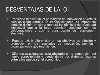 DESVENTAJAS DE LA  OI Propiedad Intelectual, el paradigma de Innovación abierta si bien es cierto permite un trabajo conjunto, es importante también definir  en cierta manera las políticas de propiedad intelectual que a la larga permitan continuar con las colaboraciones y con la construcción de relaciones  efectivas. Pueden existir diferencias en los objetivos de difusión y promoción en los resultados de innovación, por las  organizaciones que intervienen. Diferencias culturales, esto afectaría en la generación del nuevo conocimiento y puede darse por diversos factores entre ellos puede ser el económico. 