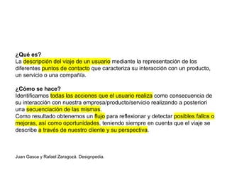 ¿Qué es?
La descripción del viaje de un usuario mediante la representación de los
diferentes puntos de contacto que caracteriza su interacción con un producto,
un servicio o una compañía.
¿Cómo se hace?
Identificamos todas las acciones que el usuario realiza como consecuencia de
su interacción con nuestra empresa/producto/servicio realizando a posteriori
una secuenciación de las mismas.
Como resultado obtenemos un flujo para reflexionar y detectar posibles fallos o
mejoras, así como oportunidades, teniendo siempre en cuenta que el viaje se
describe a través de nuestro cliente y su perspectiva.
Juan Gasca y Rafael Zaragozá. Designpedia.
 