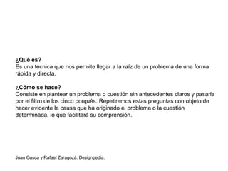 ¿Qué es?
Es una técnica que nos permite llegar a la raíz de un problema de una forma
rápida y directa.
¿Cómo se hace?
Consiste en plantear un problema o cuestión sin antecedentes claros y pasarla
por el filtro de los cinco porqués. Repetiremos estas preguntas con objeto de
hacer evidente la causa que ha originado el problema o la cuestión
determinada, lo que facilitará su comprensión.
Juan Gasca y Rafael Zaragozá. Designpedia.
 