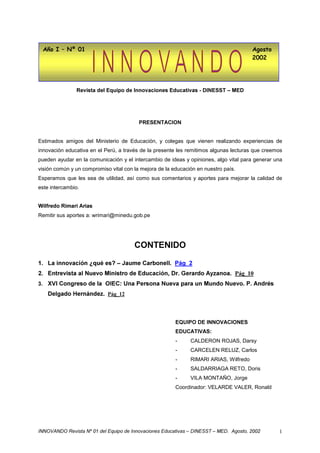 $xR , ² 1ž                                                                          $JRVWR
                                                                                       




               5HYLVWD GHO (TXLSR GH ,QQRYDFLRQHV (GXFDWLYDV  ',1(667 ± 0('




                                         35(6(17$,21


Estimados amigos del Ministerio de Educación, y colegas que vienen realizando experiencias de
innovación educativa en el Perú, a través de la presente les remitimos algunas lecturas que creemos
pueden ayudar en la comunicación y el intercambio de ideas y opiniones, algo vital para generar una
visión común y un compromiso vital con la mejora de la educación en nuestro país.
Esperamos que les sea de utilidad, así como sus comentarios y aportes para mejorar la calidad de
este intercambio.


:LOIUHGR 5LPDUL $ULDV
Remitir sus aportes a: wrimari@minedu.gob.pe




                                       217(1,'2

 /D LQQRYDFLyQ ¢TXp HV ± -DXPH DUERQHOO 3iJB
 (QWUHYLVWD DO 1XHYR 0LQLVWUR GH (GXFDFLyQ 'U *HUDUGR $]DQRD 3iJB
 ;9, RQJUHVR GH OD 2,( 8QD 3HUVRQD 1XHYD SDUD XQ 0XQGR 1XHYR 3 $QGUpV
    'HOJDGR +HUQiQGH] 3iJB



                                                        (48,32 '( ,1129$,21(6
                                                        ('8$7,9$6
                                                        -     CALDERON ROJAS, Darsy
                                                        -     CARCELEN RELUZ, Carlos
                                                        -     RIMARI ARIAS, Wilfredo
                                                        -     SALDARRIAGA RETO, Doris
                                                        -     VILA MONTAÑO, Jorge
                                                        Coordinador: VELARDE VALER, Ronald




,1129$1'2 5HYLVWD 1ž  GHO (TXLSR GH ,QQRYDFLRQHV (GXFDWLYDV ± ',1(667 ± 0(' $JRVWR       1
 