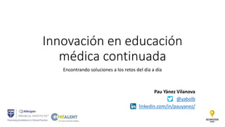 Innovación en educación
médica continuada
Encontrando soluciones a los retos del día a día
Pau Yànez Vilanova
@yabolb
linkedin.com/in/pauyanez/
 