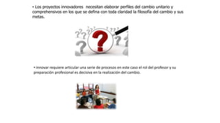 • Los proyectos innovadores necesitan elaborar perfiles del cambio unitario y
comprehensivos en los que se defina con toda claridad la filosofía del cambio y sus
metas.
• innovar requiere articular una serie de procesos en este caso el rol del profesor y su
preparación profesional es decisiva en la realización del cambio.
 