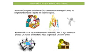 CARACTERÍSTICAS DE LA INNOVACIÓN EDUCATIVA
Innovación supone transformación y cambio cualitativo significativo, no
simplemente mejora o ajuste del sistema vigente.
Innovación no es necesariamente una invención, pero si algo nuevo que
propicia un avance en el sistema hacia su plenitud, un nuevo orden.
 