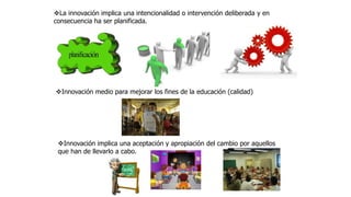 La innovación implica una intencionalidad o intervención deliberada y en
consecuencia ha ser planificada.
Innovación medio para mejorar los fines de la educación (calidad)
Innovación implica una aceptación y apropiación del cambio por aquellos
que han de llevarlo a cabo.
 