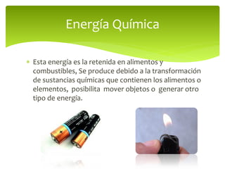  Esta energía es la retenida en alimentos y
combustibles, Se produce debido a la transformación
de sustancias químicas que contienen los alimentos o
elementos, posibilita mover objetos o generar otro
tipo de energía.
Energía Química
 