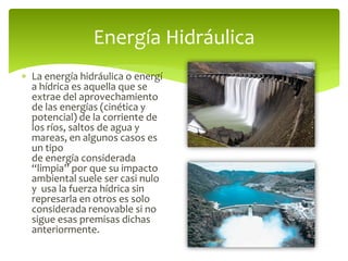 La energía hidráulica o energí
a hídrica es aquella que se
extrae del aprovechamiento
de las energías (cinética y
potencial) de la corriente de
los ríos, saltos de agua y
mareas, en algunos casos es
un tipo
de energía considerada
“limpia” por que su impacto
ambiental suele ser casi nulo
y usa la fuerza hídrica sin
represarla en otros es solo
considerada renovable si no
sigue esas premisas dichas
anteriormente.
Energía Hidráulica
 