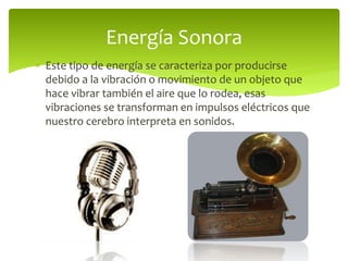  Este tipo de energía se caracteriza por producirse
debido a la vibración o movimiento de un objeto que
hace vibrar también el aire que lo rodea, esas
vibraciones se transforman en impulsos eléctricos que
nuestro cerebro interpreta en sonidos.
Energía Sonora
 