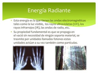  Esta energía es la que tienen las ondas electromagnéticas
tales como la luz visible, los rayos ultravioletas (UV), los
rayos infrarrojos (IR), las ondas de radio, etc.
 Su propiedad fundamental es que se propaga en
el vació sin necesidad de ningún soporte material, se
trasmite por unidades llamadas fotones estas
unidades actúan a su vez también como partículas.
Energía Radiante
 