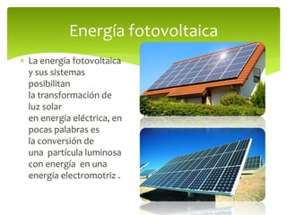  La energía fotovoltaica
y sus sistemas
posibilitan
la transformación de
luz solar
en energía eléctrica, en
pocas palabras es
la conversión de
una partícula luminosa
con energía en una
energía electromotriz .
Energía fotovoltaica
 